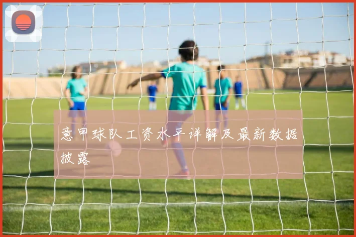 意甲球队工资水平详解及最新数据披露
