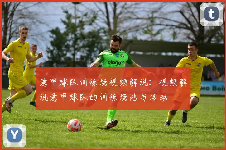 意甲球队训练场视频解说：视频解说意甲球队的训练场地与活动