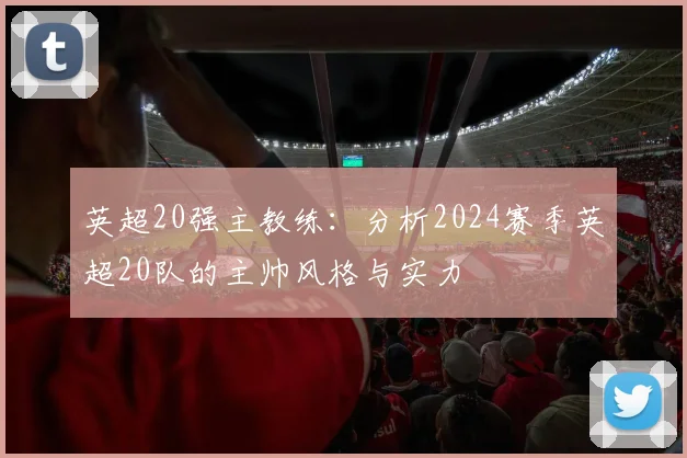 英超20强主教练：分析2024赛季英超20队的主帅风格与实力